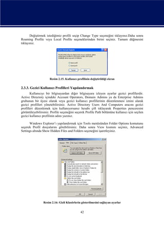 Değiştirmek istediğimiz profili seçip Change Type seçeneğini tıklayınız.Daha sonra
Roaming Profile veya Local Profile seçeneklerinden birini seçiniz. Tamam düğmesini
tıklayınız.

Resim 2.15. Kullanıcı profilinin değiştirildiği ekran

2.3.3. Gezici Kullanıcı Profilleri Yapılandırmak
Kullanıcıyı bir bilgisayardan diğer bilgisayara izleyen ayarlar gezici profillerdir.
Active Directory içindeki Account Operators, Domain Admins ya da Enterprise Admins
grubunun bir üyesi olarak veya gezici kullanıcı profillerinin düzenlenmesi iznini alarak
gezici profilleri yönetebilirsiniz. Active Directory Users And Computers aracını gezici
profilleri düzenlemek için kullanıyorsanız hesabı çift tıklayarak Properties penceresini
görüntüleyebilirsiniz. Profile seçeneğini seçerek Profile Path bölümüne kullanıcı için seçilen
gezici kullanıcı profilinin adını yazınız.
Windows Explorer’ı yapılandırmak için Tools menüsünden Folder Options komutunu
seçerek Profil dosyalarını görebilirsiniz. Daha sonra View kısmını seçiniz, Advanced
Settings altında Show Hidden Files and Folders seçeneğini işaretleyiniz.

Resim 2.16: Gizli Klasörlerin gösterilmesini sağlayan ayarlar

42

 