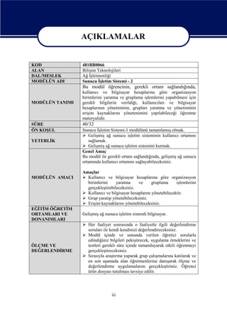 AÇIKLAMALAR
AÇIKLAMALAR
KOD
ALAN
DAL/MESLEK
MODÜLÜN ADI

481BB0066
Bilişim Teknolojileri
Ağ İşletmenliği
Sunucu İşletim Sistemi - 2

Bu modül öğrencinin, gerekli ortam sağlandığında,
MODÜLÜN TANIMI

SÜRE
ÖN KOŞUL
YETERLİK

MODÜLÜN AMACI

kullanıcı ve bilgisayar hesaplarına göre organizasyon
birimlerini yaratma ve gruplama işlemlerini yapabilmesi için
gerekli bilgilerin verildiği, kullanıcıları ve bilgisayar
hesaplarının yönetiminin, grupları yaratma ve yönetiminin
erişim kaynaklarını yönetenimini yapılabileceği öğrenme
materyalidir.

40/32
Sunucu İşletim Sistemi-1 modülünü tamamlamış olmak.
 Gelişmiş ağ sunucu işletim sisteminin kullanıcı ortamını
sağlamak.
 Gelişmiş ağ sunucu işletim sistemini kurmak.
Genel Amaç
Bu modül ile gerekli ortam sağlandığında, gelişmiş ağ sunucu
ortamında kullanıcı ortamını sağlayabileceksiniz.
Amaçlar
 Kullanıcı ve bilgisayar hesaplarına göre organizasyon
birimlerini
yaratma
ve
gruplama
işlemlerini
gerçekleştirebileceksiniz.
 Kullanıcı ve bilgisayar hesaplarını yönetebilecektir.
 Grup yaratıp yönetebileceksiniz.
 Erişim kaynaklarını yönetebileceksiniz.

EĞİTİM ÖĞRETİM
ORTAMLARI VE
DONANIMLARI

Gelişmiş ağ sunucu işletim sistemli bilgisayar.

ÖLÇME VE
DEĞERLENDİRME

 Her faaliyet sonrasında o faaliyetle ilgili değerlendirme
soruları ile kendi kendinizi değerlendireceksiniz.
 Modül içinde ve sonunda verilen öğretici sorularla
edindiğiniz bilgileri pekiştirecek, uygulama örneklerini ve
testleri gerekli süre içinde tamamlayarak etkili öğrenmeyi
gerçekleştireceksiniz.
 Sırasıyla araştırma yaparak grup çalışmalarına katılarak ve
en son aşamada alan öğretmenlerine danışarak ölçme ve
değerlendirme uygulamalarını gerçekleştiriniz. Öğrenci
ürün dosyası tutulması tavsiye edilir.

iii

 