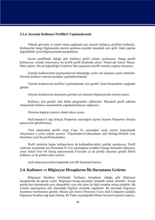 2.3.4. Zorunlu Kullanıcı Profilleri Yapılandırmak
Yüksek güvenlik ve tutarlı ortam sağlamak için zorunlu kullanıcı profilleri kullanılır.
Kullanıcılar hangi bilgisayarda oturum açarlarsa açsınlar masaüstü aynı gelir, fakat yapılan
değişiklikler yerel bilgisayarlarda kaydedilmez.
Gezici profillerde olduğu gibi kullanıcı profil yolunu ayarlayınız. Hangi profili
kullanıcıya vermek istiyorsanız bu profili profil klasörüne alınız. Ntuser.dat ismini Ntuser.
Man yapınız. Bu ad değişikliğini Explorer’dan yaparsanız profili zorunlu yapmış olursunuz.
Zorunlu kullanıcıların paylaşımlarının bulunduğu yerler salt okunura ayarlı olmalıdır.
Zorunlu kullanıcı oturum açmadan yapılandırılmalıdır.
Varolan kullanıcının profilini yapılandırmak için gerekli işlem basamakları aşağıdaki
gibidir:
Zorunlu kullanıcının durumunu görmek için deneme bilgisayarında oturum açınız.
Kullanıcı için gerekli olan bütün programları yükleyiniz. Masaüstü profil şablonu
oluşturarak kullanıcı masaüstünün yapılandırılmasını sağlayınız.
Oturumu kapatıp yönetici olarak tekrar açınız.
MyComputer’ü sağ tıklayıp Properties seçeneğini seçiniz System Properties iletişim
penceresini görebilirsiniz.
Yeni oluşturulan profili seçip Copy To seçeneğini seçip nereye kopyalamak
istiyorsanız o yerin yolunu yazınız. %Systemdrive%documents and SettingsDefault User
klasörüne yerel bir profil kaydediniz.
Profil izinlerini başka kullanıcıların da kullanabilecekleri şekilde ayarlayınız. Profil
izinlerini ayarlamak için Permitted To Use seçeneğinin içindeki Change butonunu tıklayınız,
sonra Select User Or Group penceresinde Everyone ya da profile ulaşması gerekli belirli
kullanıcı ya da grubun adını yazınız.
Açık kalan pencereleri kapatmak için OK butonuna basınız.

2.4. Kullanıcı ve Bilgisayar Hesaplarını İlk Durumuna Getirme
Bilgisayar Hesabını Sıfırlamak: Kullanıcı hesapların olduğu gibi bilgisayar
hesaplarında da parola vardır. Bilgisayar hesap parolaları otomatik olarak yönetilir. Ancak
parola bazı durumlarda aynı olmayabilir veya etki alanı ile ilgili sorunlar ortaya çıkabilir. Bu
sorunla karşılaşılırsa etki alanındaki bilgilere erişimde engellenir. Bu durumda bilgisayar
hesabının resetlenmesi gerekir. Bunun için Active Directory Users And Computers içindeki
bilgisayar hesabını sağ tuşla tıklatıp All Tasks seçeneğinden Reset Account seçimini yapınız.
44

 