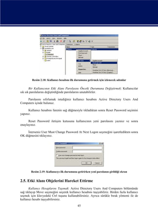 Resim 2.18: Kullanıcı hesabını ilk durumuna getirmek için izlenecek adımlar

Bir Kullanıcının Etki Alanı Parolasını Önceki Durumuna Değiştirmek: Kullanıcılar
sık sık parolalarını değiştirdiğinde parolalarını unutabilirler.
Parolasını sıfırlamak istediğiniz kullanıcı hesabını Active Directory Users And
Computers içinde bulunuz.
Kullanıcı hesabını farenin sağ düğmesiyle tıkladıktan sonra Reset Password seçimini
yapınız.
Reset Password iletişim kutusuna kullanıcının yeni parolasını yazınız ve sonra
onaylayınız.
İsterseniz User Must Change Password At Next Logon seçeneğini işaretledikten sonra
OK düğmesini tıklayınız.

Resim 2.19: Kullanıcıyı ilk durumuna getirirken yeni parolanın girildiği ekran

2.5. Etki Alanı Objelerini Hareket Ettirme
Kullanıcı Hesaplarını Taşımak: Active Directory Users And Computers bölümünde
sağ tıklayıp Move seçeneğini seçerek kullanıcı hesabını taşıyabiliriz. Birden fazla kullanıcı
seçmek için klavyedeki Ctrl tuşunu kullanabilirsiniz. Ayrıca sürükle bırak yöntemi ile de
kullanıcı hesabı taşıyabilirsiniz.
45

 