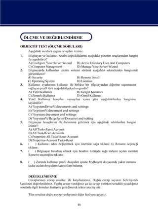 ÖLÇME VE DEĞERLENDİRME
ÖLÇME VE DEĞERLENDİRME
OBJEKTİF TEST (ÖLÇME SORULARI)
1.

2.

3.

4.

5.

6.
7.

8.

Aşağıdaki sorulara uygun cevapları veriniz.
Bilgisayar ve kullanıcı hesabı değişikliklerini aşağıdaki yönetim araçlarından hangisi
ile yapabiliriz?
A) Configure Your Server Wizard
B) Active Directory User And Computers
C) Computer Management
D) Manage Your Server Wizard
Bilgisayarda kullanılan işletim sistemi sürümü aşağıdaki sekmelerden hangisinde
görüntülenir?
A) Security
B) Remote Install
C) Operating System
D) Location
Kullanıcı ayarlarının kullanıcı ile birlikte bir bilgisayardan diğerine taşınmasını
sağlayan profil türü aşağıdakilerden hangisidir?
A) Yerel Kullanıcı
B) Gezgin Kullanıcı
C) Zorunlu Kullanıcı
D) Genel Kullanıcı
Yerel Kullanıcı hesapları varsayılan ayara göre aşağıdakilerden hangisine
kaydedilir?
A) %systemDrive%documents and settings
B) %system%document and settings
C) %system.document and settings
D) %system%/Belgelerim/Documet and setting
Bilgisayar hesaplarını ilk durumuna getirmek için aşağıdaki adımlardan hangisi
izlenir?
A) All Tasks-Reset Account
B) All Task-Reset Accounts
C) Properties-All Tasks-Reset Account
D) Properties-Account Tasks-Reset
(
) Kullanıcı adını değiştirmek için üzerinde sağa tıklanır ve Rename seçeneği
tıklanır.
(
) Bilgisayar hesabını silmek için hesabın üzerinde sağa tıklanır açılan menüde
Remove seçeneğine tıklanır.
( ) Zorunlu kullanıcı profil dosyaları içinde MyRecent dosyasında yakın zamana
kadar açılan dosyaların kısayolları bulunur.

DEĞERLENDİRME
Cevaplarınızı cevap anahtarı ile karşılaştırınız. Doğru cevap sayınızı belirleyerek
kendinizi değerlendiriniz. Yanlış cevap verdiğiniz ya da cevap verirken tereddüt yaşadığınız
sorularla ilgili konuları faaliyete geri dönerek tekrar inceleyiniz.
Tüm sorulara doğru cevap verdiyseniz diğer faaliyete geçiniz.
48

 