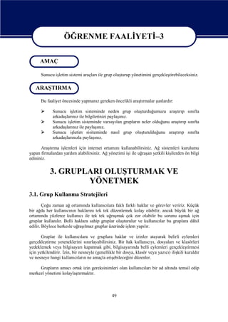 ÖĞRENME FAALİYETİ–3
ÖĞRENME FAALİYETİ–3
AMAÇ
Sunucu işletim sistemi araçları ile grup oluşturup yönetimini gerçekleştirebileceksiniz.

ARAŞTIRMA
Bu faaliyet öncesinde yapmanız gereken öncelikli araştırmalar şunlardır:




Sunucu işletim sisteminde neden grup oluşturduğumuzu araştırıp sınıfta
arkadaşlarınız ile bilgilerinizi paylaşınız.
Sunucu işletim sisteminde varsayılan grupların neler olduğunu araştırıp sınıfta
arkadaşlarınız ile paylaşınız.
Sunucu işletim sisiteminde nasıl grup oluşturulduğunu araştırıp sınıfta
arkadaşlarınızla paylaşınız.

Araştırma işlemleri için internet ortamını kullanabilirsiniz. Ağ sistemleri kurulumu
yapan firmalardan yardım alabilirsiniz. Ağ yönetimi işi ile uğraşan yetkili kişilerden ön bilgi
edininiz.

3. GRUPLARI OLUŞTURMAK VE
YÖNETMEK
3.1. Grup Kullanma Stratejileri
Çoğu zaman ağ ortamında kullanıcılara faklı farklı haklar ve görevler veririz. Küçük
bir ağda her kullanıcının haklarını tek tek düzenlemek kolay olabilir, ancak büyük bir ağ
ortamında yüzlerce kullanıcı ile tek tek uğraşmak çok zor olabilir bu sorunu aşmak için
gruplar kullanılır. Belli haklara sahip gruplar oluşturulur ve kullanıcılar bu gruplara dâhil
edilir. Böylece herkesle uğraşılmaz gruplar üzerinde işlem yapılır.
Gruplar ile kullanıcılara ve gruplara haklar ve izinler atayarak belirli eylemleri
gerçekleştirme yeteneklerini sınırlayabilirsiniz. Bir hak kullanıcıyı, dosyaları ve klasörleri
yedeklemek veya bilgisayarı kapatmak gibi, bilgisayarında belli eylemleri gerçekleştirmesi
için yetkilendirir. İzin, bir nesneyle (genellikle bir dosya, klasör veya yazıcı) ilişkili kuraldır
ve nesneye hangi kullanıcıların ne amaçla erişebileceğini düzenler.
Grupların amacı ortak izin gereksinimleri olan kullanıcıları bir ad altında temsil edip
merkezî yönetimi kolaylaştırmaktır.

49

 