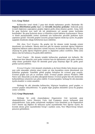 3.1.1. Grup Türleri
Kullanıcıları temel olarak 2 grup türü altında toplamamız gerekir. Bunlardan ilki
Dağıtım (Distribution) grubu diğeri ise Güvenlik (Security) grubudur. Elekronik posta
(e-mail) dağıtımını yapacağımız grupları dağıtım grubu altına almamız gerekir. Amaç, belli
bir grup üyelerine aynı maili tek tek göndermenin yol açacağı zaman kaybından
kurtulmaktır. Bu grup üyelerinin dosya ve klasörlere erişim haklarını ayarlayamayız. Dosya
ve klasör paylaşımındaki izinleri ayarlamak için kullanıcıları güvenlik grubunun üyesi
yapmamız gerekir. Güvenlik grupları (security groups) kapsam olarak üçe ayrılır, bu gruplar
aşağıdaki örneklerde olduğu birbirlerinin üyesi olabilirler.
Etki Alanı Yerel Grupları: Bu gruplar tek bir domain içinde kaynağa erişimi
denetlemek için kullanılır. Mesela okul.com gibi bir domain içerisinde öğrenci bilgilerini
değiştirme haklarını sadece idarecilere vermek istiyoruz, bu durumda idareciler diye bir grup
oluşturup bu gruba öğrenci bilgilerini görme ve değiştirme yetkisi verebiliriz. Daha sonra
idareci olan her kullanıcıyı bu gruba dâhil edebiliriz.
Genel Gruplar : Bir domain içindeki kullanıcıları gruplamak için kullanılır. Bir
kullanıcının hem idareciler yerel grubu izinlerini hem de öğretmenler yerel grubu izinlerine
sahip olması gerekebilir böyle bir durumda genel grup oluşturup diğer iki grubu genel
grubun içersine atabiliriz.
Evrensel Gruplar: Çok domainli ortamlarda ya da forest (birden fazla domain içeren,
aynı yetki alanındaki yönetim alanı) içinde yer alan kaynaklara erişim düzenlemek için
kullanılan gruplardır. Genellikle global grupları birleştiren bir evrensel grup yaratılır.
Evrensel gruplar için çok az sınırlama vardır. Evrensel gruplar yalnızca Windows 2000
Native işlev düzeyinde ya da daha yükseğinde bulunur. Evrensel gruplar tüm etki alanlarında
kullanılabilmesi yöneticiler için çekici olabilir. Evrensel gruplara herhangi bir etki alanından
üyelik alınabilir ve izinler atanabilir.
Herhangi bir etki alanından kullanıcıları, bilgisayar hesaplarını, genel grupları ve
evrensel grupları ekleyebilirsiniz. Ve gruplar diğer gruplara eklenebilir ayrıca bu gruplara
izinler verilebilir.

3.1.2. Grup Oluşturmak
Herhangi bir yerde oluşturduğunuz Organization Unit içerisinde grup
oluşturabilirsiniz. Active Directory Users And Computers aracını kullanarak grup
oluşturabilirsiniz. İçine grubu yerleştirmek istediğiniz Users klasörünü ya da Organization
Unit’i farenin sağ düğmesi ile tıklayınca açılan seçeneklerden New öğesine seçiniz, bu
kısımda ekrana gelen seçeneklerden Group’ı seçtikten sonra, New Object-Group iletişim
penceresi görüntülenir.

50

 