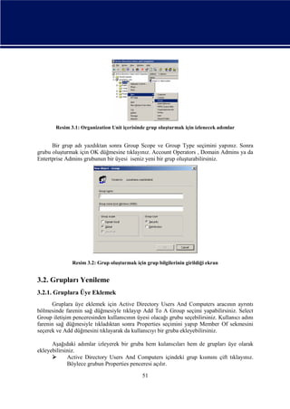 Resim 3.1: Organization Unit içerisinde grup oluşturmak için izlenecek adımlar

Bir grup adı yazdıktan sonra Group Scope ve Group Type seçimini yapınız. Sonra
grubu oluşturmak için OK düğmesine tıklayınız. Account Operators , Domain Admins ya da
Entertprise Admins grubunun bir üyesi iseniz yeni bir grup oluşturabilirsiniz.

Resim 3.2: Grup oluşturmak için grup bilgilerinin girildiği ekran

3.2. Grupları Yenileme
3.2.1. Gruplara Üye Eklemek
Gruplara üye eklemek için Active Directory Users And Computers aracının ayrıntı
bölmesinde farenin sağ düğmesiyle tıklayıp Add To A Group seçimi yapabilirsiniz. Select
Group iletişim penceresinden kullanıcının üyesi olacağı grubu seçebilirsiniz. Kullanıcı adını
farenin sağ düğmesiyle tıkladıktan sonra Properties seçimini yapıp Member Of sekmesini
seçerek ve Add düğmesini tıklayarak da kullanıcıyı bir gruba ekleyebilirsiniz.
Aşağıdaki adımlar izleyerek bir gruba hem kulanıcıları hem de grupları üye olarak
ekleyebilirsiniz.

Active Directory Users And Computers içindeki grup kısmını çift tıklayınız.
Böylece grubun Properties penceresi açılır.
51

 
