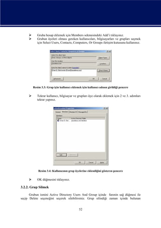


Gruba hesap eklemek için Members sekmesindeki Add’i tıklayınız.
Grubun üyeleri olması gereken kullanıcıları, bilgisayarları ve grupları seçmek
için Select Users, Contacts, Computers, Or Groups iletişim kutusunu kullanınız.

Resim 3.3: Grup için kullanıcı eklemek için kullanıcı adının girildiği pencere



Tekrar kullanıcı, bilgisayar ve grupları üye olarak eklemek için 2 ve 3. adımları
tekrar yapınız.

Resim 3.4: Kullanıcının grup üyelerine eklendiğini gösteren pencere



OK düğmesini tıklayınız.

3.2.2. Grup Silmek
Grubun ismini Active Directory Users And Group içinde farenin sağ düğmesi ile
seçip Delete seçeneğini seçerek silebilirsiniz. Grup silindiği zaman içinde bulunan

52

 