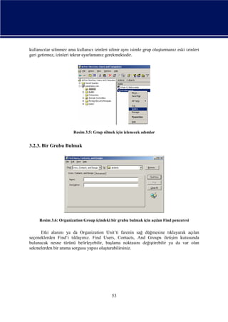 kullanıcılar silinmez ama kullanıcı izinleri silinir aynı isimle grup oluşturmanız eski izinleri
geri getirmez, izinleri tekrar ayarlamanız gerekmektedir.

Resim 3.5: Grup silmek için izlenecek adımlar

3.2.3. Bir Grubu Bulmak

Resim 3.6: Organization Group içindeki bir grubu bulmak için açılan Find penceresi

Etki alanını ya da Organization Unit’ti farenin sağ düğmesine tıklayarak açılan
seçeneklerden Find’i tıklayınız. Find Users, Contacts, And Groups iletişim kutusunda
bulunacak nesne türünü belirleyebilir, başlama noktasını değiştirebilir ya da var olan
sekmelerden bir arama sorgusu yapısı oluşturabilirsiniz.

53

 