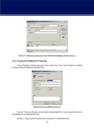 Resim 3.7: Bulunan grubun pencerenin altında listelendiğini gösteren pencere

3.2.4. Grupların Özelliklerini Yönetmek
Group Properties iletişim kutusuna Active Directory Users And Computers içindeki
bir grup adını çift tıklayarak ulaşabilirsiniz.

Resim 3.8: Grup özellikleri penceresi

General: Tanım ya da grup e-posta adresi burada değiştirilir. Ayrıca grup türünü ya da
grup kapsamını da değiştirebilirsiniz.
Members: Grup üyelerini listeleyebilir, ekleyebilir ve kaldırabilirsiniz.
54

 
