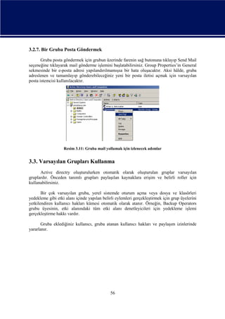 3.2.7. Bir Gruba Posta Göndermek
Gruba posta göndermek için grubun üzerinde farenin sağ butonuna tıklayıp Send Mail
seçeneğine tıklayarak mail gönderme işlemini başlatabilirsiniz. Group Properties’in General
sekmesinde bir e-posta adresi yapılandırılmamışsa bir hata oluşacaktır. Aksi hâlde, gruba
adreslenen ve tamamlayıp gönderebileceğiniz yeni bir posta iletisi açmak için varsayılan
posta istemcisi kullanılacaktır.

Resim 3.11: Gruba mail yollamak için izlenecek adımlar

3.3. Varsayılan Grupları Kullanma
Active directry oluşturulurken otomatik olarak oluşturulan gruplar varsayılan
gruplardır. Önceden tanımlı grupları paylaşılan kaynaklara erişim ve belirli roller için
kullanabilirsiniz.
Bir çok varsayılan gruba, yerel sistemde oturum açma veya dosya ve klasörleri
yedekleme gibi etki alanı içinde yapılan belirli eylemleri gerçekleştirmek için grup üyelerini
yetkilendiren kullanıcı hakları kümesi otomatik olarak atanır. Örneğin, Backup Operators
grubu üyesinin, etki alanındaki tüm etki alanı denetleyicileri için yedekleme işlemi
gerçekleştirme hakkı vardır.
Gruba eklediğiniz kullanıcı, gruba atanan kullanıcı hakları ve paylaşım izinlerinde
yararlanır.

56

 
