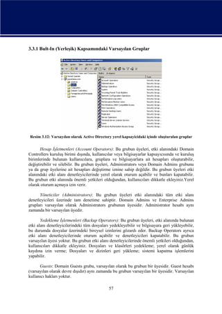 3.3.1 Bult-In (Yerleşik) Kapsamındaki Varsayılan Gruplar

Resim 3.12: Varsayılan olarak Active Directory yerel kapsayicidaki içinde oluşturulan gruplar

Hesap İşletmenleri (Account Operators): Bu grubun üyeleri, etki alanındaki Domain
Controllers kuruluş birimi dışında, kullanıcılar veya bilgisayarlar kapsayıcısında ve kuruluş
birimlerinde bulunan kullanıcılara, gruplara ve bilgisayarlara ait hesapları oluşturabilir,
değiştirebilir ve silebilir. Bu grubun üyeleri, Administrators veya Domain Admins grubunu
ya da grup üyelerine ait hesapları değiştirme iznine sahip değildir. Bu grubun üyeleri etki
alanındaki etki alanı denetleyicilerinde yerel olarak oturum açabilir ve bunları kapatabilir.
Bu grubun etki alanında önemli yetkileri olduğundan, kullanıcıları dikkatle ekleyiniz.Yerel
olarak oturum açmaya izin verir.
Yöneticiler (Administrators): Bu grubun üyeleri etki alanındaki tüm etki alanı
denetleyicileri üzerinde tam denetime sahiptir. Domain Admins ve Enterprise Admins
grupları varsayılan olarak Administrators grubunun üyesidir. Administrator hesabı aynı
zamanda bir varsayılan üyedir.
Yedekleme İşletmenleri (Backup Operators): Bu grubun üyeleri, etki alanında bulunan
etki alanı denetleyicilerindeki tüm dosyaları yedekleyebilir ve bilgisayara geri yükleyebilir,
bu durumda dosyalar üzerindeki bireysel izinlerini gözardı eder. Backup Operators ayrıca
etki alanı denetleyicilerinde oturum açabilir ve denetleyicileri kapatabilir. Bu grubun
varsayılan üyesi yoktur. Bu grubun etki alanı denetleyicilerinde önemli yetkileri olduğundan,
kullanıcıları dikkatle ekleyiniz. Dosyaları ve klasörleri yedekleme; yerel olarak günlük
kaydına izin verme; Dosyaları ve dizinleri geri yükleme; sistemi kapatma işlemlerini
yapabilir.
Guests: Domain Guests grubu, varsayılan olarak bu grubun bir üyesidir. Guest hesabı
(varsayılan olarak devre dışıdır) aynı zamanda bu grubun varsayılan bir üyesidir. Varsayılan
kullanıcı hakları yoktur.
57

 
