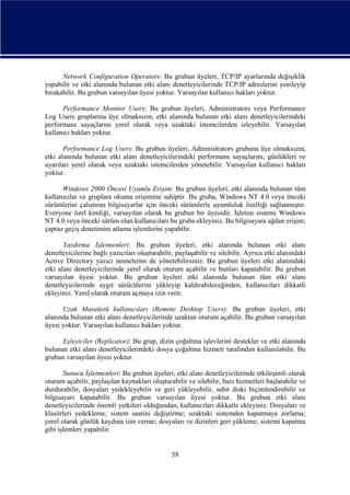 Network Configuration Operators: Bu grubun üyeleri, TCP/IP ayarlarında değişiklik
yapabilir ve etki alanında bulunan etki alanı denetleyicilerinde TCP/IP adreslerini yenileyip
bırakabilir. Bu grubun varsayılan üyesi yoktur. Varsayılan kullanıcı hakları yoktur.
Performance Monitor Users: Bu grubun üyeleri, Administrators veya Performance
Log Users gruplarına üye olmaksızın, etki alanında bulunan etki alanı denetleyicilerindeki
performans sayaçlarını yerel olarak veya uzaktaki istemcilerden izleyebilir. Varsayılan
kullanıcı hakları yoktur.
Performance Log Users: Bu grubun üyeleri, Administrators grubuna üye olmaksızın,
etki alanında bulunan etki alanı denetleyicilerindeki performans sayaçlarını, günlükleri ve
uyarıları yerel olarak veya uzaktaki istemcilerden yönetebilir. Varsayılan kullanıcı hakları
yoktur.
Windows 2000 Öncesi Uyumlu Erişim: Bu grubun üyeleri, etki alanında bulunan tüm
kullanıcılar ve gruplara okuma erişimine sahiptir. Bu gruba, Windows NT 4.0 veya önceki
sürümlerini çalıştıran bilgisayarlar için önceki sürümlerle uyumluluk özelliği sağlanmıştır.
Everyone özel kimliği, varsayılan olarak bu grubun bir üyesidir. İşletim sistemi Windows
NT 4.0 veya önceki sürüm olan kullanıcıları bu gruba ekleyiniz. Bu bilgisayara ağdan erişim;
çapraz geçiş denetimini atlama işlemlerini yapabilir.
Yazdırma İşletmenleri: Bu grubun üyeleri, etki alanında bulunan etki alanı
denetleyicilerine bağlı yazıcıları oluşturabilir, paylaşabilir ve silebilir. Ayrıca etki alanındaki
Active Directory yazıcı nesnelerini de yönetebilirsiniz. Bu grubun üyeleri etki alanındaki
etki alanı denetleyicilerinde yerel olarak oturum açabilir ve bunları kapatabilir. Bu grubun
varsayılan üyesi yoktur. Bu grubun üyeleri etki alanında bulunan tüm etki alanı
denetleyicilerinde aygıt sürücülerini yükleyip kaldırabileceğinden, kullanıcıları dikkatli
ekleyiniz. Yerel olarak oturum açmaya izin verir.
Uzak Masaüstü kullanıcıları (Remote Desktop Users): Bu grubun üyeleri, etki
alanında bulunan etki alanı denetleyicilerinde uzaktan oturum açabilir. Bu grubun varsayılan
üyesi yoktur. Varsayılan kullanıcı hakları yoktur.
Eşleyiciler (Replicator): Bu grup, dizin çoğaltma işlevlerini destekler ve etki alanında
bulunan etki alanı denetleyicilerindeki dosya çoğaltma hizmeti tarafından kullanılabilir. Bu
grubun varsayılan üyesi yoktur.
Sunucu İşletmenleri: Bu grubun üyeleri, etki alanı denetleyicilerinde etkileşimli olarak
oturum açabilir, paylaşılan kaynakları oluşturabilir ve silebilir, bazı hizmetleri başlatabilir ve
durdurabilir, dosyaları yedekleyebilir ve geri yükleyebilir, sabit diski biçimlendirebilir ve
bilgisayarı kapatabilir. Bu grubun varsayılan üyesi yoktur. Bu grubun etki alanı
denetleyicilerinde önemli yetkileri olduğundan, kullanıcıları dikkatle ekleyiniz. Dosyaları ve
klasörleri yedekleme; sistem saatini değiştirme; uzaktaki sistemden kapatmaya zorlama;
yerel olarak günlük kaydına izin verme; dosyaları ve dizinleri geri yükleme; sistemi kapatma
gibi işlemleri yapabilir.

58

 
