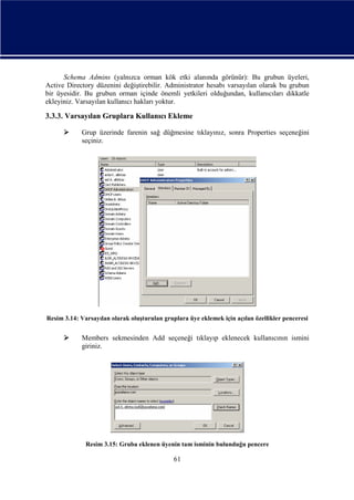 Schema Admins (yalnızca orman kök etki alanında görünür): Bu grubun üyeleri,
Active Directory düzenini değiştirebilir. Administrator hesabı varsayılan olarak bu grubun
bir üyesidir. Bu grubun orman içinde önemli yetkileri olduğundan, kullanıcıları dikkatle
ekleyiniz. Varsayılan kullanıcı hakları yoktur.

3.3.3. Varsayılan Gruplara Kullanıcı Ekleme


Grup üzerinde farenin sağ düğmesine tıklayınız, sonra Properties seçeneğini
seçiniz.

Resim 3.14: Varsayılan olarak oluşturulan gruplara üye eklemek için açılan özellikler penceresi



Members sekmesinden Add seçeneği tıklayıp eklenecek kullanıcının ismini
giriniz.

Resim 3.15: Gruba eklenen üyenin tam isminin bulunduğu pencere

61

 