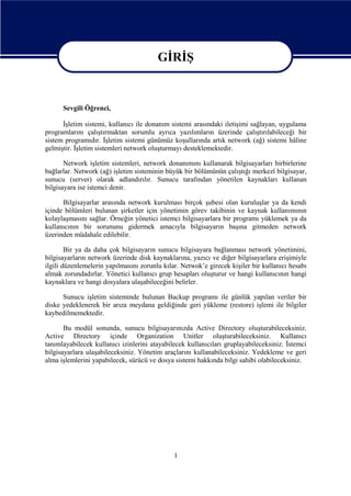 GİRİŞ
GİRİŞ
Sevgili Öğrenci,
İşletim sistemi, kullanıcı ile donanım sistemi arasındaki iletişimi sağlayan, uygulama
programlarını çalıştırmaktan sorumlu ayrıca yazılımların üzerinde çalıştırılabileceği bir
sistem programıdır. İşletim sistemi günümüz koşullarında artık network (ağ) sistemi hâline
gelmiştir. İşletim sistemleri network oluşturmayı desteklemektedir.
Network işletim sistemleri, network donanımını kullanarak bilgisayarları birbirlerine
bağlarlar. Network (ağ) işletim sisteminin büyük bir bölümünün çalıştığı merkezî bilgisayar,
sunucu (server) olarak adlandırılır. Sunucu tarafından yönetilen kaynakları kullanan
bilgisayara ise istemci denir.
Bilgisayarlar arasında network kurulması birçok şubesi olan kuruluşlar ya da kendi
içinde bölümleri bulunan şirketler için yönetimin görev takibinin ve kaynak kullanımının
kolaylaşmasını sağlar. Örneğin yönetici istemci bilgisayarlara bir programı yüklemek ya da
kullanıcının bir sorununu gidermek amacıyla bilgisayarın başına gitmeden network
üzerinden müdahale edilebilir.
Bir ya da daha çok bilgisayarın sunucu bilgisayara bağlanması network yönetimini,
bilgisayarların network üzerinde disk kaynaklarına, yazıcı ve diğer bilgisayarlara erişimiyle
ilgili düzenlemelerin yapılmasını zorunlu kılar. Netwok’e girecek kişiler bir kullanıcı hesabı
almak zorundadırlar. Yönetici kullanıcı grup hesapları oluşturur ve hangi kullanıcının hangi
kaynaklara ve hangi dosyalara ulaşabileceğini belirler.
Sunucu işletim sisteminde bulunan Backup programı ile günlük yapılan veriler bir
diske yedeklenerek bir arıza meydana geldiğinde geri yükleme (restore) işlemi ile bilgiler
kaybedilmemektedir.
Bu modül sonunda, sunucu bilgisayarınızda Active Directory oluşturabileceksiniz.
Active Directory içinde Organization Unitler oluşturabileceksiniz. Kullanıcı
tanımlayabilecek kullanıcı izinlerini atayabilecek kullanıcıları gruplayabileceksiniz. İstemci
bilgisayarlara ulaşabileceksiniz. Yönetim araçlarını kullanabileceksiniz. Yedekleme ve geri
alma işlemlerini yapabilecek, sürücü ve dosya sistemi hakkında bilgi sahibi olabileceksiniz.

1

 