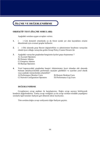 ÖLÇME VE DEĞERLENDİRME
ÖLÇME VE DEĞERLENDİRME
OBJEKTİF TEST (ÖLÇME SORULARI)
Aşağıdaki sorulara uygun cevapları veriniz.
1.

(
) Çok domainli ortamlarda ya da forest içinde yer alan kaynaklara erişimi
düzenlemek için evrensel gruplar kullanılır.

2.

( ) Etki alanında grup ilkesini değiştirebilen ve administrator hesabının varsayılan
olarak üyesi olduğu varsayılan grubu Group Policy Creator Owners’dır

3.

Aşağıdaki varsayılan gruplardan hangisinin üyeleri grup oluşturamaz ?
A) Account Operators
B) Domain Admins
C) Enteprise Admins
D) Backup Operators

4.

Yerel kapsayıcıdaki gruplardan hangisi Administrator üyesi olmadan etki alanında
bulunan denetleyicilerdeki performans sayaçları günlükleri ve uyarıları yerel olarak
veya uzaktaki istemcilerden yönetebilir?
A) Performance Monitor Users
B) Remote Desktop Users
C) Netwok Configuration Operators
D) Performance Log Users

DEĞERLENDİRME
Cevaplarınızı cevap anahtarı ile karşılaştırınız. Doğru cevap sayınızı belirleyerek
kendinizi değerlendiriniz. Yanlış cevap verdiğiniz ya da cevap verirken tereddüt yaşadığınız
sorularla ilgili konuları faaliyete geri dönerek tekrar inceleyiniz.
Tüm sorulara doğru cevap verdiyseniz diğer faaliyete geçiniz.

64

 