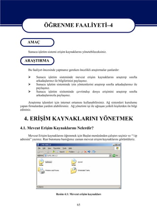 ÖĞRENME FAALİYETİ–4
ÖĞRENME FAALİYETİ–4
AMAÇ
Sunucu işletim sistemi erişim kaynaklarını yönetebileceksiniz.

ARAŞTIRMA
Bu faaliyet öncesinde yapmanız gereken öncelikli araştırmalar şunlardır:




Sunucu işletim sisteminde mevcut erişim kaynaklarını araştırıp sınıfta
arkadaşlarınız ile bilgilerinizi paylaşınız.
Sunucu işletim sisteminde izin yöntemlerini araştırıp sınıfta arkadaşlarınız ile
paylaşınız.
Sunucu işletim sisiteminde çevrimdışı dosya erişimini araştırıp sınıfta
arkadaşlarınızla paylaşınız.

Araştırma işlemleri için internet ortamını kullanabilirsiniz. Ağ sistemleri kurulumu
yapan firmalardan yardım alabilirsiniz. Ağ yönetimi işi ile uğraşan yetkili kişilerden ön bilgi
edininiz.

4. ERİŞİM KAYNAKLARINI YÖNETMEK
4.1. Mevcut Erişim Kaynaklarını Nelerdir?
Mevcut Erişim kaynaklarını öğrenmek için Başlat menüsünden çalıştırı seçiniz ve “ip
adresini” yazınız. Run butonuna bastığımız zaman mevcut erişim kaynaklarını görüntüleriz.

Resim 4.1: Mevcut erişim kaynakları

65

 