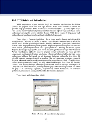 4.2.2. NTFS Birimlerinde Erişim İzinleri
NTFS birimlerinde, erişim izinlerini dosya ve klasörlere atayabilirsiniz. Bu izinler,
kullanıcı ve gruplara erişim izni atar veya kaldırır. NTFS dosya sistemi ile önemli bir
güvenlik açığı giderilmiştir. Daha önceki dosya sistemlerinde (FAT32) sadece ağdan dosya
veya klasöre erişimlerde kontrol yapmak mümkün olmasına rağmen bilgisayara log in olmuş
kullanıcıda her hangi bir kontrol mümkün değildi. NTFS dosya sistemi ile bilgisayara bağlı
kullanıcıların erişim haklarını yönetebilmek mümkün hâle gelmiştir.
Temel izinler : Çalışmak istediğiniz dosya ya da klasörü farenin sağ düğmesi ile
tıklayınız sonra Properties seçeneğini tıklayınız. Properties penceresinden Security sekmesini
seçerek temel izinleri görüntüleyebilirsiniz. Sharing sekmesinde göreceğiniz Permissions
ayarları ile bu dosyaya bulunduğunuz ağdan bu dosyaya erişmesini istediğiniz kullanıcıların
temel izinleri görüntüleyebilirsiniz veya ayarlayabilirsiniz. Security sekmesini seçerek
dosyanın bulunduğu bilgisayardan olan erişim haklarını görebilirsiniz veya ekleyebilirsiniz.
Ayrıca bulunduğunuz ağdan bu dosyaya erişmek isteyen kullanıcılar da burda güvenlik
sorgusundan geçirilecektir. Burdaki temel amaç bilgisayara kullanıcı hakları ile login olmuş
kullanıcının haklarını belirlemek ve ağ üzerinden bağlanan kullanıcılar için ikinci bir
güvenlik taraması yaparak güvenliği artırmaktır. Sharing kısmanında ayarlanan ayarlar ile
Security sekmedeki ayarların çakışması durumunda sınırlı olan geçerlidir. Örneğin Ahmet
kullanıcısının ağdan erişimi modify, security sekmesindeki erişimi deny olsun. Bu durumda
kullanıcı hem bilgisayara login olsa veya ağdan erişmek istese de kaynağa erişemeyecektir
Group Or User Names listesinde, atanmış izinlerle grup ve kullanıcılar gösterilir. Bu listede
bir grup a da kullanıcıyı seçerseniz, uygulanabilen izinler Permission For listesinde
gösterilir. Kullanılmayan izinler, ana klasörden devir alınmış demektir.
Temel klasör izinleri aşağıdaki gibidir:

Resim 4.3: Satış adlı klasörün security sekmesi

67

 