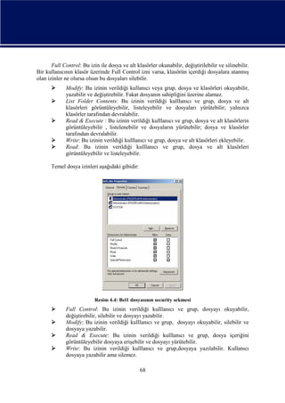 Full Control: Bu izin ile dosya ve alt klasörler okunabilir, değiştirilebilir ve silinebilir.
Bir kullanıcının klasör üzerinde Full Control izni varsa, klasörün içerdiği dosyalara atanmış
olan izinler ne olursa olsun bu dosyaları silebilir.






Modify: Bu izinin verildiği kullanıcı veya grup, dosya ve klasörleri okuyabilir,
yazabilir ve değiştirebilir. Fakat dosyanın sahipliğini üzerine alamaz.
List Folder Contents: Bu izinin verildiği kulllanıcı ve grup, dosya ve alt
klasörleri görüntüleyebilir, listeleyebilir ve dosyaları yürütebilir; yalnızca
klasörler tarafından devralabilir.
Read & Execute : Bu izinin verildiği kulllanıcı ve grup, dosya ve alt klasörlerin
görüntüleyebilir , listelenebilir ve dosyaların yürütebilir; dosya ve klasörler
tarafından devralabilir.
Write: Bu izinin verildiği kulllanıcı ve grup, dosya ve alt klasörleri ekleyebilir.
Read: Bu izinin verildiği kulllanıcı ve grup, dosya ve alt klasörleri
görüntüleyebilir ve listeleyebilir.

Temel dosya izinleri aşağıdaki gibidir:

Resim 4.4: Bel1 dosyasının security sekmesi






Full Control: Bu izinin verildiği kulllanıcı ve grup, dosyayı okuyabilir,
değiştirebilir, silebilir ve dosyayı yazabilir.
Modify: Bu izinin verildiği kulllanıcı ve grup, dosyayı okuyabilir, silebilir ve
dosyaya yazabilir.
Read & Execute: Bu izinin verildiği kulllanıcı ve grup, dosya içeriğini
görüntüleyebilir dosyaya erişebilir ve dosyayı yürütebilir.
Write: Bu izinin verildiği kulllanıcı ve grup,dosyaya yazılabilir. Kullanıcı
dosyaya yazabilir ama silemez.
68

 