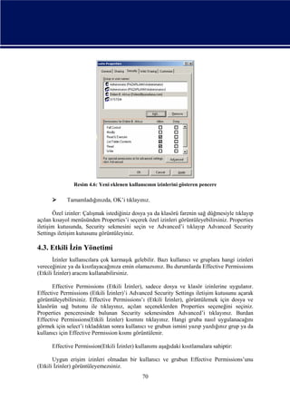 Resim 4.6: Yeni eklenen kullanıcının izinlerini gösteren pencere



Tamamladığınızda, OK’i tıklayınız.

Özel izinler: Çalışmak istediğiniz dosya ya da klasörü farenin sağ düğmesiyle tıklayıp
açılan kısayol menüsünden Properties’i seçerek özel izinleri görüntüleyebilirsiniz. Properties
iletişim kutusunda, Security sekmesini seçin ve Advanced’i tıklayıp Advanced Security
Settings iletişim kutusunu görüntüleyiniz.

4.3. Etkili İzin Yönetimi
İzinler kullanıcılara çok karmaşık gelebilir. Bazı kullanıcı ve gruplara hangi izinleri
vereceğinize ya da kısıtlayacağınıza emin olamazsınız. Bu durumlarda Effective Permissions
(Etkili İzinler) aracını kullanabilirsiniz.
Effective Permissions (Etkili İzinler), sadece dosya ve klasör izinlerine uygulanır.
Effective Permissions (Etkili İzinler)’i Advanced Security Settings iletişim kutusunu açarak
görüntüleyebilirsiniz. Effective Permissions’ı (Etkili İzinler), görüntülemek için dosya ve
klasörün sağ butonu ile tıklayınız, açılan seçeneklerden Properties seçeneğini seçiniz.
Properties penceresinde bulunan Security sekmesinden Advanced’i tıklayınız. Burdan
Effective Permissions(Etkili İzinler) kısmını tıklayınız. Hangi gruba nasıl uygulanacağını
görmek için select’i tıkladıktan sonra kullanıcı ve grubun ismini yazıp yazdığınız grup ya da
kullanıcı için Effective Permission kısmı görüntülenir.
Effective Permission(Etkili İzinler) kullanımı aşağıdaki kısıtlamalara sahiptir:
Uygun erişim izinleri olmadan bir kullanıcı ve grubun Effective Permissions’unu
(Etkili İzinler) görüntüleyemezsiniz.
70

 