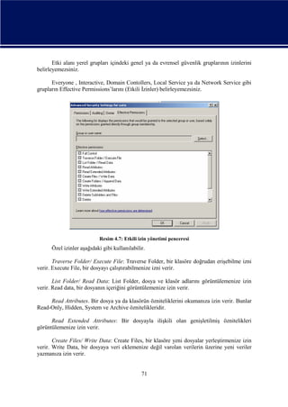 Etki alanı yerel grupları içindeki genel ya da evrensel güvenlik gruplarının izinlerini
belirleyemezsiniz.
Everyone , Interactive, Domain Contollers, Local Service ya da Network Service gibi
grupların Effective Permissions’larını (Etkili İzinler) belirleyemezsiniz.

Resim 4.7: Etkili izin yönetimi penceresi

Özel izinler aşağıdaki gibi kullanılabilir.
Traverse Folder/ Execute File: Traverse Folder, bir klasöre doğrudan erişebilme izni
verir. Execute File, bir dosyayı çalıştırabilmenize izni verir.
List Folder/ Read Data: List Folder, dosya ve klasör adlarını görüntülemenize izin
verir. Read data, bir dosyanın içeriğini görüntülemenize izin verir.
Read Attributes. Bir dosya ya da klasörün özniteliklerini okumanıza izin verir. Bunlar
Read-Only, Hidden, System ve Archive öznitelikleridir.
Read Extended Attributes: Bir dosyayla ilişkili olan genişletilmiş öznitelikleri
görüntülemenize izin verir.
Create Files/ Write Data: Create Files, bir klasöre yeni dosyalar yerleştirmenize izin
verir. Write Data, bir dosyaya veri eklemenize değil varolan verilerin üzerine yeni veriler
yazmanıza izin verir.

71

 