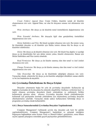 Create Folders/ Append Data: Create Folders, klasörler içinde alt klasörler
oluşturmanıza izin verir. Append Data, var olan bir dosyanın sonuna veri eklemenize izin
verir.
Write Attributes: Bir dosya ya da klasörün temel özniteliklerini değiştirmenize izin
verir.
Write Extended Attributes: Bir dosyayla ilgili olan genişletilmiş öznitelikleri
değiştirmenize izin verir.
Delete Subfolders and Files: Bir klasör içeriğini silmenize izin verir. Bu izniniz varsa,
bir klasördeki dosyalar ve alt klasörler için Delete izniniz olmasa bile bu dosya ve alt
klasörleri silebilirsiniz.
Delete: Bir dosya ya da klasörü silmenize izin verir. Bir klasör boş değilse ve içerdiği
dosya ya da klasörlerden biri için delete izniniz yoksa, klasörü silemezsiniz. Bunun için
Delete Subfolders and Files izniniz olmalıdır.
Read Permission: Bir dosya ya da klasöre atanmış olan tüm temel ve özel izinleri
okumanıza izin verir.
Change Permission: Bir dosya ya da klasöre atanmış olan tüm temel ve özel izinleri
değiştirmenize izin verir.
Take Ownership: Bir dosya ya da klasörünün sahipliğini almanıza izin verir.
Varsayılan olarak, yöneticiler bir dosya ya da klasörün sahipliğini diledikleri zaman alabilir
ve bu izni başkalarına da atayabilir.

4.4. Çevrimdışı Önbellekleme ile Dosya Erişimi
Dosyaları yönetmenin başka bir yolu da çevrimdışı dosyalardır. Kullanıcılar ağ
bağlantısı kurmadan da bu dosyalara bu yöntemle ulaşabilirler. Kullanıcı verilerinin hazır ve
tutarlı olmasını çevrimdışı dosyaların klasör yönlendirme ve eşitlemeyle birlikte
kullanımıyla güvence altına alırsınız. Çevrimdışı dosyaları klasör yönlendirmesiyle
kullanmak için paylaşımlar üzerinde yönlendirme için oluşturulmuş çevrimdışı dosyaları
etkinleştirmeniz yeterlidir. Varsayılan olarak sadece kullanıcıların belirlediği dosya ve
programlar çevrimdışı olarak kullanılabilir.

4.4.1. Dosya Sunucularındaki Çevrimdışı Dosyaları Yapılandırmak
Computer Management’i kullanarak çevrim dışı dosyaları çok hızlı bir şekilde
yapılandırabilirsiniz. Computer Management’ı başlattıktan ve çalışmak istediğiniz
bilgisayara bağlandıktan sonra System Tools ve Shared Folders’ı genişletiniz, sonra Shares
seçimi yaparak çalıştığınız sistemdeki geçerli paylaşımları görüntülebilirsiniz.

72

 