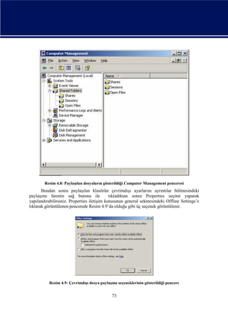 Resim 4.8: Paylaşılan dosyaların gösterildiği Computer Management penceresi

Bundan sonra paylaşılan klasörün çevrimdışı ayarlarını ayrıntılar bölmesindeki
paylaşımı farenin sağ butonu ile
tıkladıktan sonra Properties seçimi yaparak
yapılandırabilirsiniz. Properties iletişim kutusunun general sekmesindeki Offline Settings’e
tıklarak görüntülenen pencerede Resim 4.9’da olduğu gibi üç seçenek görüntülenir.

Resim 4.9: Çevrimdışı dosya paylaşma seçeneklerinin gösterildiği pencere

73

 