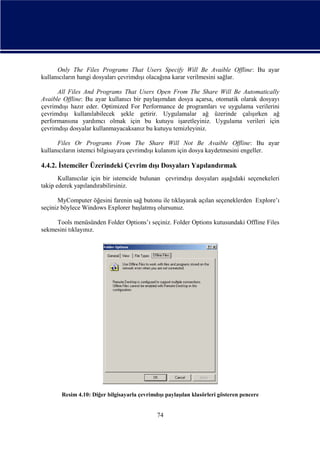 Only The Files Programs That Users Specify Will Be Avaible Offline: Bu ayar
kullanıcıların hangi dosyaları çevrimdışı olacağına karar verilmesini sağlar.
All Files And Programs That Users Open From The Share Will Be Automatically
Avaible Offline: Bu ayar kullanıcı bir paylaşımdan dosya açarsa, otomatik olarak dosyayı
çevrimdışı hazır eder. Optimized For Performance de programları ve uygulama verilerini
çevrimdışı kullanılabilecek şekle getirir. Uygulamalar ağ üzerinde çalışırken ağ
performansına yardımcı olmak için bu kutuyu işaretleyiniz. Uygulama verileri için
çevrimdışı dosyalar kullanmayacaksanız bu kutuyu temizleyiniz.
Files Or Programs From The Share Will Not Be Avaible Offline: Bu ayar
kullanıcıların istemci bilgisayara çevrimdışı kulanım için dosya kaydetmesini engeller.

4.4.2. İstemciler Üzerindeki Çevrim dışı Dosyaları Yapılandırmak
Kullanıcılar için bir istemcide bulunan çevrimdışı dosyaları aşağıdaki seçenekeleri
takip ederek yapılandırabilirsiniz.
MyComputer öğesini farenin sağ butonu ile tıklayarak açılan seçeneklerden Explore’ı
seçiniz böylece Windows Explorer başlatmış olursunuz.
Tools menüsünden Folder Options’ı seçiniz. Folder Options kutusundaki Offline Files
sekmesini tıklayınız.

Resim 4.10: Diğer bilgisayarla çevrimdışı paylaşılan klasörleri gösteren pencere

74

 