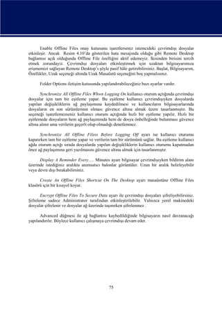Enable Offline Files onay kutusunu işaretlerseniz istemcideki çevrimdışı dosyalar
etkinleşir. Ancak Resim 4.10’da gösterilen hata mesajında olduğu gibi Remote Desktop
bağlantısı açık olduğunda Offline File özelliğini aktif edemeyiz. İkisinden birisini tercih
etmek zorundayız. Çevrimdışı dosyaları etkinleştirmek için uzaktan bilgisayarımıza
erişmemizi sağlayan Remote Desktop’ı şöyle pasif hâle getirebilirsiniz. Başlat, Bilgisayarım,
Özellikler, Uzak seçeneği altında Uzak Masaüstü seçeneğini boş yapmalısınız.
Folder Options iletişim kutusunda yapılandırabileceğiniz bazı ayarlar vardır.
Synchronize All Offline Files Whwn Logging On kullanıcı oturum açtığında çevrimdışı
dosyalar için tam bir eşitleme yapar. Bu eşitleme kullanıcı çevrimdışıyken dosyalarda
yapılan değişikliklerin ağ paylaşımına kaydedilmesi ve kullancıların bilgisayarlarında
dosyaların en son sürümlerinin olması güvence altına almak üzere tasarlanmıştır. Bu
seçeneği işaretlemezseniz kullanıcı oturum açtığında hızlı bir eşitleme yapılır. Hızlı bir
eşitlemede dosyaların hem ağ paylaşımında hem de dosya önbelleğinde bulunması güvence
altına alınır ama verilerin geçerli olup olmadığı denetlenmez.
Synchronize All Offline Filess Before Logging Off ayarı ise kullanıcı oturumu
kapatırken tam bir eşitleme yapar ve verilerin tam bir sürümünü sağlar. Bu eşitleme kullanıcı
ağda oturum açtığı sırada dosyalarda yapılan değişikliklerin kullanıcı oturumu kapatmadan
önce ağ paylaşımına geri yazılmasını güvence altına almak için tasarlanmıştır.
Display A Reminder Every…. Minutes ayarı bilgisayar çevrimdışıyken bildirim alanı
üzerinde istediğiniz aralıkta anımsatıcı balonlar görüntüler. Uzun bir aralık belirleyebilir
veya devre dışı bırakabilirsiniz.
Create An Offline Files Shortcut On The Desktop ayarı masaüstüne Offline Files
klasörü için bir kısayol koyar.
Encrypt Offline Files To Secure Data ayarı ile çevrimdışı dosyaları şifreliyebilirsiniz.
Şifreleme sadece Administrator tarafından etkinleştirilebilir. Yalnızca yerel makinedeki
dosyalar şifrelenir ve dosyalar ağ üzerinde taşınırken şifrelenmez .
Advanced düğmesi ile ağ bağlantısı kaybedildiğinde bilgisayarın nasıl davranacağı
yapılandırılır. Böylece kullanıcı çalışmaya çevrimdışı devam eder.

75

 