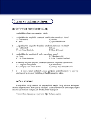 ÖLÇME VE DEĞERLENDİRME
ÖLÇME VE DEĞERLENDİRME
OBJEKTİF TEST (ÖLÇME SORULARI)
Aşağıdaki sorulara uygun cevapları veriniz.
1.

Aşağıdakilerden hangisi bir klasördeki temel izinler arasında yer almaz?
A) Full Control
B) Modify
C) Read
D) Special Permission

2.

Aşağıdakilerden hangisi bir dosyadaki temel izinler arasında yer almaz?
A) Full Control
B) Read
C) List Folder Contents
D) Read & Execute

3.

Aşağıdakilerden hangisi etkili izinler arasında yer almaz?
A) Delete
B) Take Ownership
C) List Folder Contents
D) Read Extended Attributes

4.

Çevrimdışı dosyalar aşağıdaki yönetim araçlarından hangisinde yapılandırılır?
A) Computer Management
B) Control Panel
C) Configure Your Server Wizard
D) Manage Your Server Wizard

5.

(
) Dosya temel izinlerinde dosya içeriğinin görüntülenmesini ve dosyaya
erişilmesini ve dosyanın yürütülmesini Read Execute izni sağlar.

DEĞERLENDİRME
Cevaplarınızı cevap anahtarı ile karşılaştırınız. Doğru cevap sayınızı belirleyerek
kendinizi değerlendiriniz. Yanlış cevap verdiğiniz ya da cevap verirken tereddüt yaşadığınız
sorularla ilgili konuları faaliyete geri dönerek tekrar inceleyiniz.
Tüm sorulara doğru cevap verdiyseniz diğer faaliyete geçiniz.

77

 