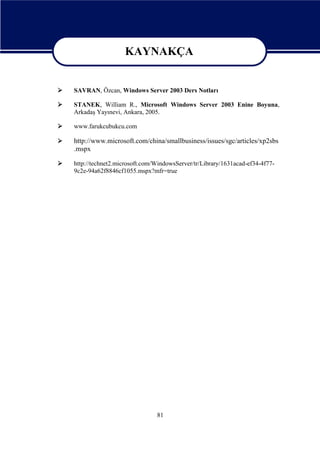 KAYNAKÇA
KAYNAKÇA


SAVRAN, Özcan, Windows Server 2003 Ders Notları



STANEK, William R., Microsoft Windows Server 2003 Enine Boyuna,
Arkadaş Yayınevi, Ankara, 2005.



www.farukcubukcu.com



http://www.microsoft.com/china/smallbusiness/issues/sgc/articles/xp2sbs
.mspx



http://technet2.microsoft.com/WindowsServer/tr/Library/1631acad-ef34-4f779c2e-94a62f8846cf1055.mspx?mfr=true

81

 