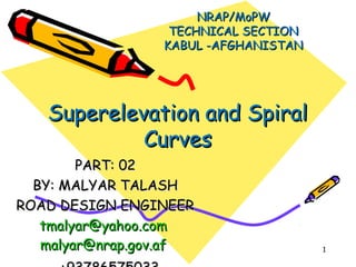 1
NRAP/MoPWNRAP/MoPW
TECHNICAL SECTIONTECHNICAL SECTION
KABUL -AFGHANISTANKABUL -AFGHANISTAN
PART: 02PART: 02
BY: MALYAR TALASHBY: MALYAR TALASH
ROAD DESIGN ENGINEERROAD DESIGN ENGINEER
tmalyar@yahoo.comtmalyar@yahoo.com
malyar@nrap.gov.afmalyar@nrap.gov.af
Superelevation and SpiralSuperelevation and Spiral
CurvesCurves
 