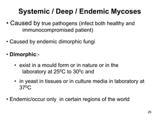 26
Systemic / Deep / Endemic Mycoses
• Caused by true pathogens (infect both healthy and
immunocompromised patient)
• Caused by endemic dimorphic fungi
• Dimorphic:-
• exist in a mould form or in nature or in the
laboratory at 250C to 300c and
• in yeast in tissues or in culture media in laboratory at
370C
• Endemic/occur only in certain regions of the world
 