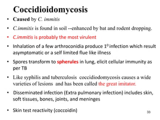 33
Coccidioidomycosis
• Caused by C. immitis
• C.immitis is found in soil --enhanced by bat and rodent dropping.
• C.immitis is probably the most virulent
• Inhalation of a few arthroconidia produce 10 infection which result
asymptomatic or a self limited flue like illness
• Spores transform to spherules in lung, elicit cellular immunity as
per TB
• Like syphilis and tuberculosis coccidiodomycosis causes a wide
varieties of lesions and has been called the great imitator.
• Disseminated infection (Extra pulmonary infection) includes skin,
soft tissues, bones, joints, and meninges
• Skin test reactivity (coccoidin)
 