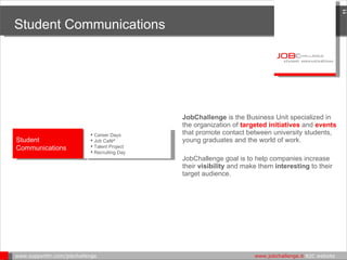 Student Communications JobChallenge  is the Business Unit specialized in the organization of  targeted initiatives  and  events  that promote contact between university students, young graduates and the world of work. JobChallenge goal is to help companies increase their  visibility  and make them  interesting  to their target audience. www.supporthr.com/jobchallenge    www.jobchallenge.it  B2C website  Student Communications Career Days Job Café ® Talent Project   Recruiting Day 