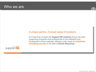Who we are For more than 25 years the  Support HR solutions  Group has been supporting companies and professionals in the realisation and development of their potential, offering a wide range of  customized   consulting services   in the field of  Human Resources .  A unique partner .  A broad range of solutions . 