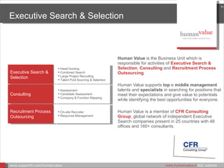 Human Value   is the Business Unit which is responsible for activities of  Executive Search & Selection ,  Consulting  and  Recruitment Process Outsourcing . Human Value supports  top  e  middle management  talents and  specialists  in searching for positions that meet their expectations and give value to potentials while identifying the best opportunities for everyone.   Human Value is a member of  CFR Consulting Group , global network of independent Executive Search companies present in 25 countries with 48 offices and 160+ consultants. Executive Search & Selection www.supporthr.com/humanvalue    www.humanvalue.it  B2C website  Executive Search & Selection Head Hunting  Combined Search  Large Project Recruiting  Ta lent Pool Sourcing & Selection Consulting Assessment  Candidate Assessment  Company & Function Mapping Recruitment Process Outsourcing On-site Recruiter Response Management 