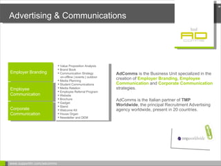 Advertising & Communications AdComms  is the Business Unit  specialized in the creation of  Employer Branding ,   Employee Communication  and   Corporate Communication   strategies. AdComms is  the Italian partner of  TMP Worldwide , the principal Recruitment Advertising agency worldwide, present in 20 countries. www.supporthr.com/adcomms  Employer Branding Value Proposition Analysis Brand Book Communication Strategy on-offline | events | outdoor Media Planning Student Communications Media Relation Employee Referral Program Website  Brochure Gadget Stand Welcome Kit House Organ  Newsletter and DEM Employee Communication Corporate Communication 