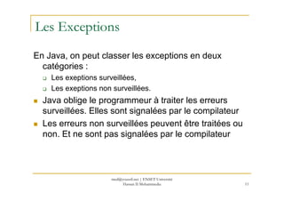 Les Exceptions
En Java, on peut classer les exceptions en deux
catégories :
Les exeptions surveillées,
Les exeptions non surveillées.
Java oblige le programmeur à traiter les erreurs
11
Java oblige le programmeur à traiter les erreurs
surveillées. Elles sont signalées par le compilateur
Les erreurs non surveillées peuvent être traitées ou
non. Et ne sont pas signalées par le compilateur
med@youssfi.net | ENSET Université
Hassan II Mohammedia
 