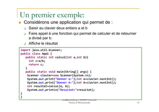 Un premier exemple:
Considérons une application qui permet de :
Saisir au clavier deux entiers a et b
Faire appel à une fonction qui permet de calculer et de retourner
a divisé par b.
Affiche le résultat
import java.util.Scanner;
public class App1 {
public static int calcul(int a,int b){
12
public static int calcul(int a,int b){
int c=a/b;
return c;
}
public static void main(String[] args) {
Scanner clavier=new Scanner(System.in);
System.out.print("Donner a:");int a=clavier.nextInt();
System.out.print("Donner b:");int b=clavier.nextInt();
int resultat=calcul(a, b);
System.out.println("Resultat="+resultat);
}
}
med@youssfi.net | ENSET Université
Hassan II Mohammedia
 