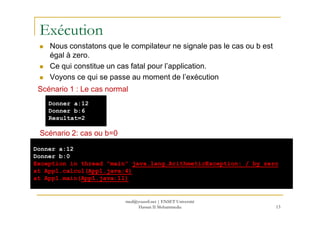 Exécution
Nous constatons que le compilateur ne signale pas le cas ou b est
égal à zero.
Ce qui constitue un cas fatal pour l’application.
Voyons ce qui se passe au moment de l’exécution
Donner a:12
Donner b:6
Scénario 1 : Le cas normal
13
Donner b:6
Resultat=2
Scénario 2: cas ou b=0
Donner a:12
Donner b:0
Exception in thread "main" java.lang.ArithmeticException: / by zero
at App1.calcul(App1.java:4)
at App1.main(App1.java:11)
med@youssfi.net | ENSET Université
Hassan II Mohammedia
 