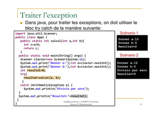 Traiter l’exception
Dans java, pour traiter les exceptions, on doit utiliser le
bloc try catch de la manière suivante:
import java.util.Scanner;
public class App1 {
public static int calcul(int a,int b){
int c=a/b;
return c;
}
public static void main(String[] args) {
Donner a:12
Donner b:6
Resultat=2
Scénario 1
Scénario 2
15
public static void main(String[] args) {
Scanner clavier=new Scanner(System.in);
System.out.print("Donner a:");int a=clavier.nextInt();
System.out.print("Donner b:");int b=clavier.nextInt();
int resultat=0;
try{
resultat=calcul(a, b);
}
catch (ArithmeticException e) {
System.out.println("Divisio par zero");
}
System.out.println("Resultat="+resultat);
}
}
Donner a:12
Donner b:0
Divisio par zero
Resultat=0
Scénario 2
med@youssfi.net | ENSET Université
Hassan II Mohammedia
 