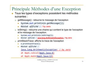 Principale Méthodes d’une Exception
Tous les types d’exceptions possèdent les méthodes
suivantes :
getMessage() : retourne le message de l’exception
System.out.println(e.getMessage());
Réstat affiché : / by zero
toString() : retourne une chaine qui contient le type de l’exception
et le message de l’exception.et le message de l’exception.
System.out.println(e.toString());
Réstat affiché : java.lang.ArithmeticException: / by zero
printStackTrace: affiche la trace de l’exception
e.printStackTrace();
Réstat affiché :
java.lang.ArithmeticException: / by zero
at App1.calcul(App1.java:4)
at App1.main(App1.java:13)
16
med@youssfi.net | ENSET Université
Hassan II Mohammedia
 