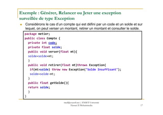 Exemple : Générer, Relancer ou Jeter une exception
surveillée de type Exception
Considérons le cas d’un compte qui est défini par un code et un solde et sur
lequel, on peut verser un montant, retirer un montant et consulter le solde.
package metier;
public class Compte {
private int code;
private float solde;
public void verser(float mt){
solde=solde+mt;
17
solde=solde+mt;
}
public void retirer(float mt)throws Exception{
if(mt>solde) throw new Exception("Solde Insuffisant");
solde=solde-mt;
}
public float getSolde(){
return solde;
}
}
med@youssfi.net | ENSET Université
Hassan II Mohammedia
 