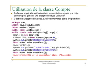 Utilisation de la classe Compte
En faisant appel à la méthode retirer, le compilateur signale que cette
dernière peut générer une exception de type Exception
C’est une Exception surveillée. Elle doit être traitée par le programmeur
package pres;
import java.util.Scanner;
import metier.Compte;
public class Application {
public static void main(String[] args) {
Compte cp=new Compte();
18
Compte cp=new Compte();
Scanner clavier=new Scanner(System.in);
System.out.print("Montant à verser:");
float mt1=clavier.nextFloat();
cp.verser(mt1);
System.out.println("Solde Actuel:"+cp.getSolde());
System.out.print("Montant à retirer:");
float mt2=clavier.nextFloat();
cp.retirer(mt2); // Le comilateur signe l’Exception
}
}
med@youssfi.net | ENSET Université
Hassan II Mohammedia
 