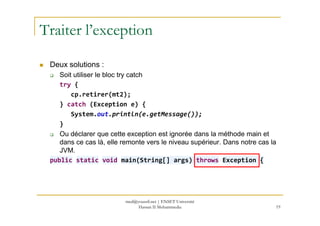 Traiter l’exception
Deux solutions :
Soit utiliser le bloc try catch
try {
cp.retirer(mt2);
} catch (Exception e) {
System.out.println(e.getMessage());System.out.println(e.getMessage());
}
Ou déclarer que cette exception est ignorée dans la méthode main et
dans ce cas là, elle remonte vers le niveau supérieur. Dans notre cas la
JVM.
public static void main(String[] args) throws Exception {
19
med@youssfi.net | ENSET Université
Hassan II Mohammedia
 