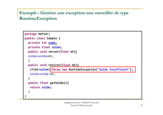 Exemple : Générer une exception non surveillée de type
RuntimeException
package metier;
public class Compte {
private int code;
private float solde;
public void verser(float mt){
solde=solde+mt;
21
solde=solde+mt;
}
public void retirer(float mt){
if(mt>solde) throw new RuntimeException("Solde Insuffisant");
solde=solde-mt;
}
public float getSolde(){
return solde;
}
}
med@youssfi.net | ENSET Université
Hassan II Mohammedia
 