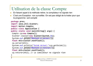 Utilisation de la classe Compte
En faisant appel à la méthode retirer, le compilateur ne signale rien
C’est une Exception non surveillée. On est pas obligé de la traiter pour que
le programme soit compilé
package pres;
import java.util.Scanner;
import metier.Compte;
public class Application {
public static void main(String[] args) {
Compte cp=new Compte();
22
Compte cp=new Compte();
Scanner clavier=new Scanner(System.in);
System.out.print("Montant à verser:");
float mt1=clavier.nextFloat();
cp.verser(mt1);
System.out.println("Solde Actuel:"+cp.getSolde());
System.out.print("Montant à retirer:");
float mt2=clavier.nextFloat();
cp.retirer(mt2); // Le comilateur ne signale rien
}
}
med@youssfi.net | ENSET Université
Hassan II Mohammedia
 