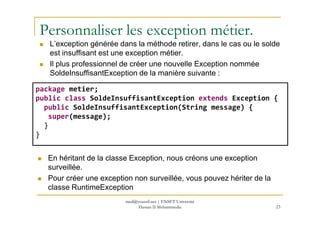 Personnaliser les exception métier.
L’exception générée dans la méthode retirer, dans le cas ou le solde
est insuffisant est une exception métier.
Il plus professionnel de créer une nouvelle Exception nommée
SoldeInsuffisantException de la manière suivante :
package metier;
public class SoldeInsuffisantException extends Exception {
public SoldeInsuffisantException(String message) {
super(message);
23
super(message);
}
}
En héritant de la classe Exception, nous créons une exception
surveillée.
Pour créer une exception non surveillée, vous pouvez hériter de la
classe RuntimeException
med@youssfi.net | ENSET Université
Hassan II Mohammedia
 