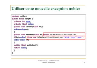 Utiliser cette nouvelle exception métier
package metier;
public class Compte {
private int code;
private float solde;
public void verser(float mt){
solde=solde+mt;
}
public void retirer(float mt)throws SoldeInsuffisantException{public void retirer(float mt)throws SoldeInsuffisantException{
if(mt>solde) throw new SoldeInsuffisantException("Solde Insuffisant");
solde=solde-mt;
}
public float getSolde(){
return solde;
}
}
24
med@youssfi.net | ENSET Université
Hassan II Mohammedia
 