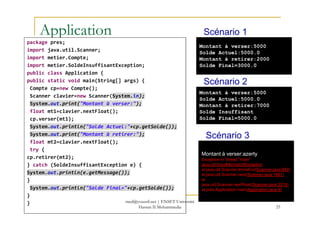Application
package pres;
import java.util.Scanner;
import metier.Compte;
import metier.SoldeInsuffisantException;
public class Application {
public static void main(String[] args) {
Compte cp=new Compte();
Scanner clavier=new Scanner(System.in);
System.out.print("Montant à verser:");
float mt1=clavier.nextFloat();
Montant à verser:5000
Solde Actuel:5000.0
Montant à retirer:2000
Solde Final=3000.0
Montant à verser:5000
Solde Actuel:5000.0
Montant à retirer:7000
Solde Insuffisant
Scénario 1
Scénario 2
float mt1=clavier.nextFloat();
cp.verser(mt1);
System.out.println("Solde Actuel:"+cp.getSolde());
System.out.print("Montant à retirer:");
float mt2=clavier.nextFloat();
try {
cp.retirer(mt2);
} catch (SoldeInsuffisantException e) {
System.out.println(e.getMessage());
}
System.out.println("Solde Final="+cp.getSolde());
}
}
25
Solde Insuffisant
Solde Final=5000.0
Montant à verser:azerty
Exception in thread "main"
java.util.InputMismatchException
at java.util.Scanner.throwFor(Scanner.java:840)
at java.util.Scanner.next(Scanner.java:1461)
at
java.util.Scanner.nextFloat(Scanner.java:2319)
at pres.Application.main(Application.java:9)
Scénario 3
med@youssfi.net | ENSET Université
Hassan II Mohammedia
 