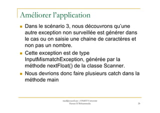 Améliorer l’application
Dans le scénario 3, nous découvrons qu’une
autre exception non surveillée est générer dans
le cas ou on saisie une chaine de caractères et
non pas un nombre.
Cette exception est de type
InputMismatchException, générée par laInputMismatchException, générée par la
méthode nextFloat() de la classe Scanner.
Nous devrions donc faire plusieurs catch dans la
méthode main
26
med@youssfi.net | ENSET Université
Hassan II Mohammedia
 
