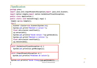 Application
package pres;
import java.util.InputMismatchException;import java.util.Scanner;
import metier.Compte;import metier.SoldeInsuffisantException;
public class Application {
public static void main(String[] args) {
Compte cp=new Compte();
try {
Scanner clavier=new Scanner(System.in);
System.out.print("Montant à verser:");
float mt1=clavier.nextFloat();
cp.verser(mt1);
System.out.println("Solde Actuel:"+cp.getSolde());System.out.println("Solde Actuel:"+cp.getSolde());
System.out.print("Montant à retirer:");
float mt2=clavier.nextFloat();
cp.retirer(mt2);
}
catch (SoldeInsuffisantException e) {
System.out.println(e.getMessage());
}
catch (InputMismatchException e) {
System.out.println("Problème de saisie");
}
System.out.println("Solde Final="+cp.getSolde());
}
}
27
med@youssfi.net | ENSET Université
Hassan II Mohammedia
 